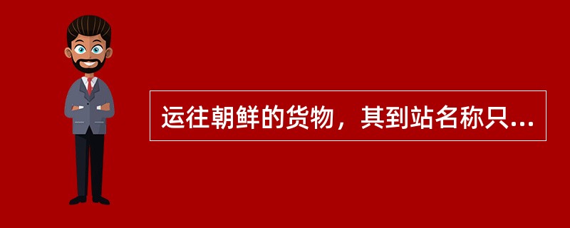 运往朝鲜的货物，其到站名称只能是该路通知给国际货协所有参加路的，并根据这些铁路的