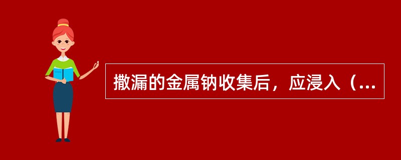 撒漏的金属钠收集后，应浸入（）中。