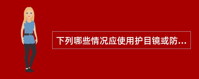 下列哪些情况应使用护目镜或防护面罩：()