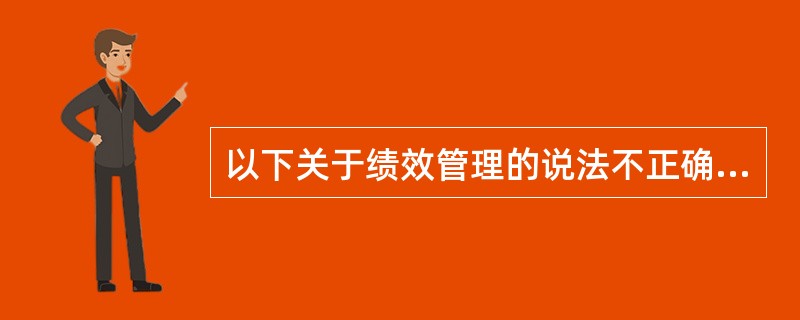 以下关于绩效管理的说法不正确的是()。