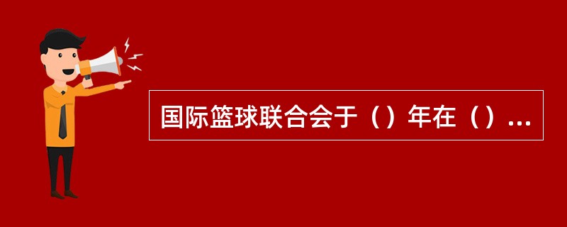 国际篮球联合会于（）年在（）成立。参加的有瑞士、（）、（）、（）、（）、（）、（