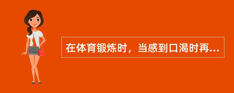 在体育锻炼时，当感到口渴时再喝水，可以及时补充身体的需要。