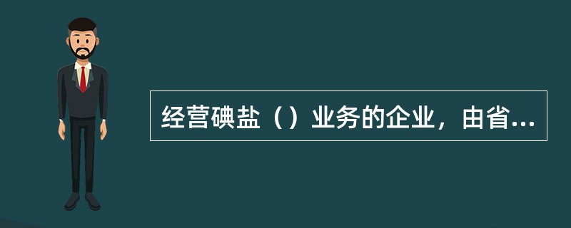 经营碘盐（）业务的企业，由省、自治区、直辖市人民政府盐业主管机构审批。