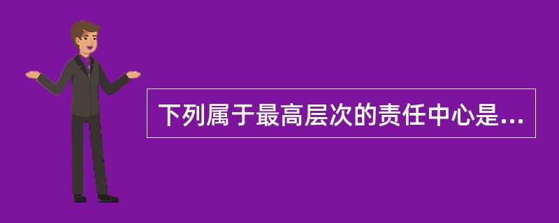 下列属于最高层次的责任中心是（）。