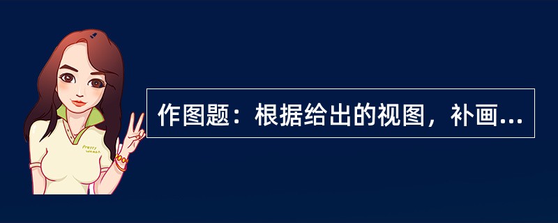 作图题：根据给出的视图，补画第三视图或视图中所缺的图线。