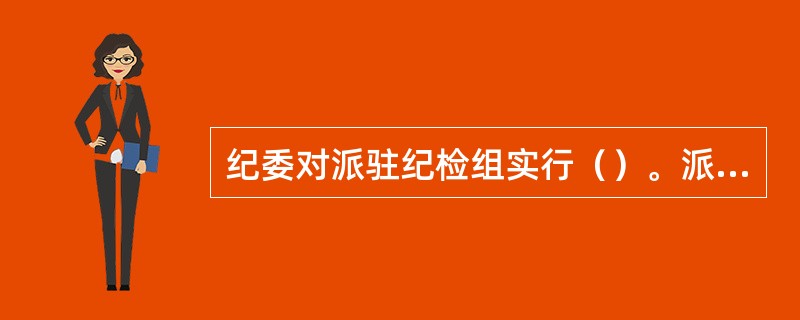 纪委对派驻纪检组实行（）。派驻纪检组按照有关规定对驻在部门的党组织和党员领导干部