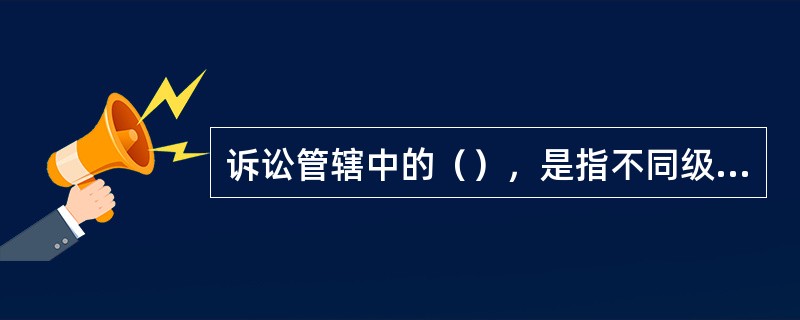 诉讼管辖中的（），是指不同级别的法院受理第一审民事案件的权限分工。