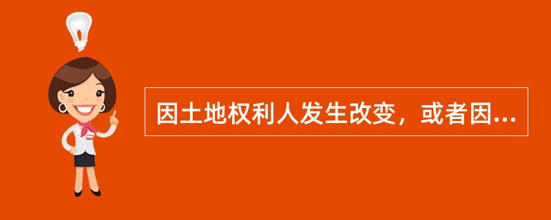 因土地权利人发生改变，或者因土地权利人姓名或者名称、地址和土地用途等内容发生变更