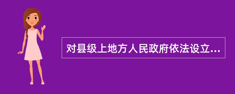 对县级上地方人民政府依法设立的派出机关的具体行政行为不服的，向设立该派出机关的人