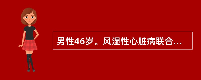 男性46岁。风湿性心脏病联合瓣膜病10年，近5年来经常因心力衰竭住院治疗。体检：