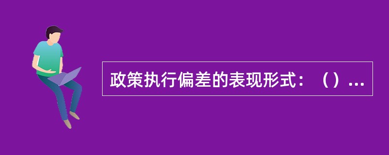 政策执行偏差的表现形式：（）、附加式政策执行、残缺式政策执行、替代性政策执行、观