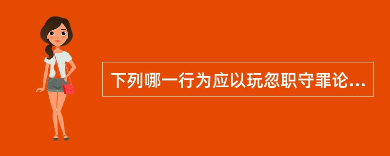 下列哪一行为应以玩忽职守罪论处?()