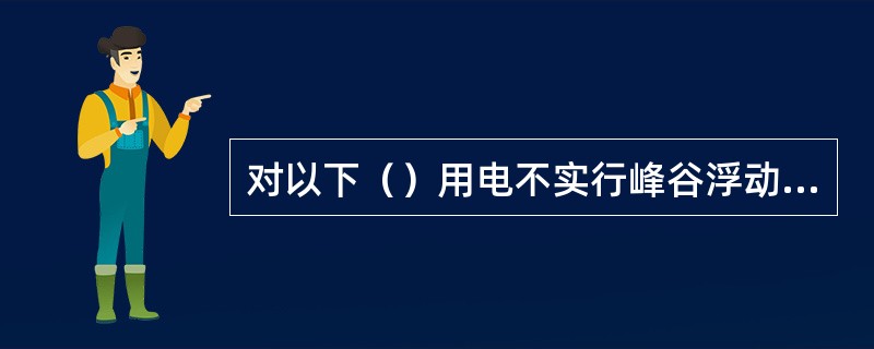 对以下（）用电不实行峰谷浮动电价。