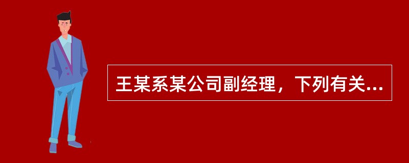 王某系某公司副经理，下列有关王某的说法，错误的是()