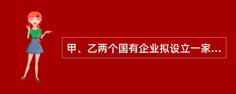 甲、乙两个国有企业拟设立一家股份有限公司，请根据公司法的有关规定，回答问题：对于