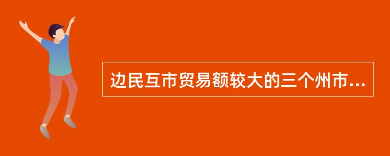 边民互市贸易额较大的三个州市分别为（）