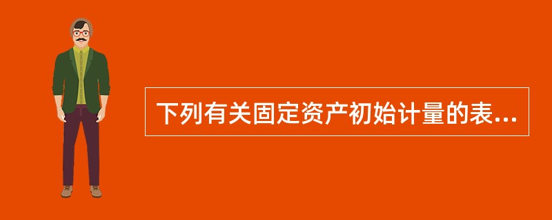 下列有关固定资产初始计量的表述中，不正确的有（）。