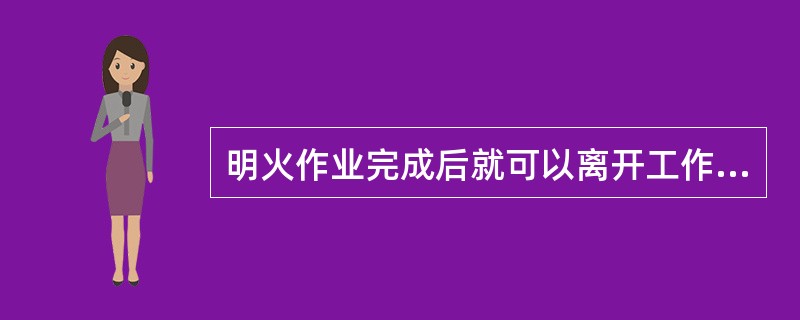 明火作业完成后就可以离开工作现场了。