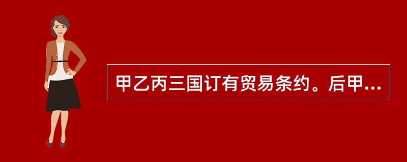 甲乙丙三国订有贸易条约。后甲乙两国又达成了新的贸易条约，其中许多规定与三国前述条