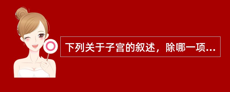 下列关于子宫的叙述，除哪一项外都是正确的（）。