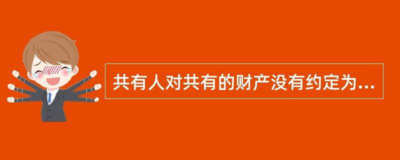 共有人对共有的财产没有约定为按份共有或者共同共有，除共有人具有家庭关系等外，应按