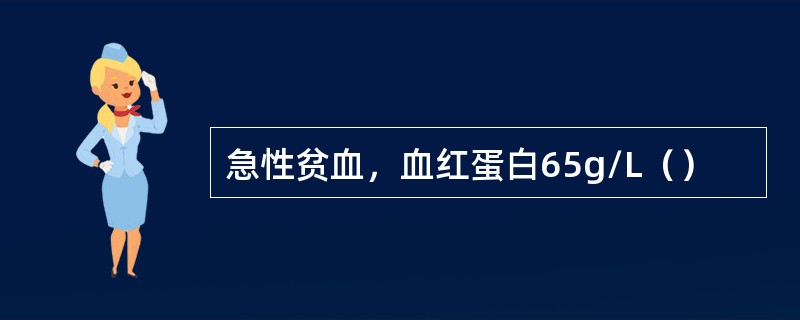 急性贫血，血红蛋白65g/L（）