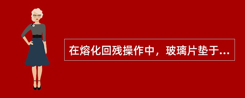 在熔化回残操作中，玻璃片垫于坩埚底下，起隔热和保温作用。