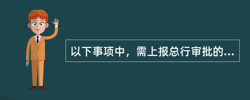 以下事项中，需上报总行审批的有（）。