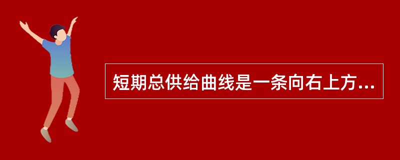 短期总供给曲线是一条向右上方倾斜的曲线（）