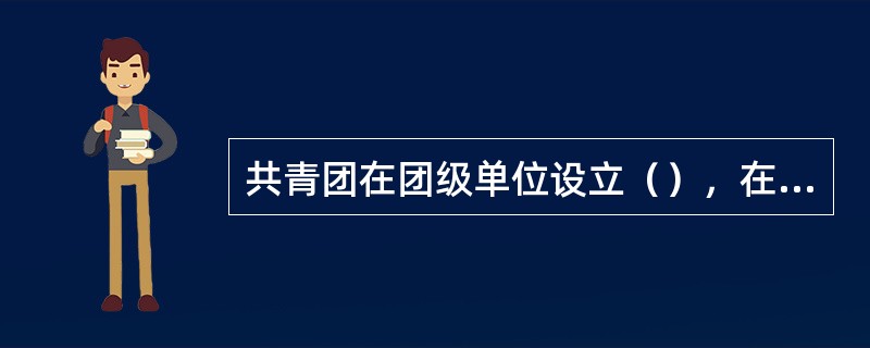 共青团在团级单位设立（），在连队或相当于连队的单位设立（）。