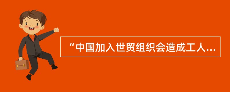 “中国加入世贸组织会造成工人工资下降，失业增加。”你同意这种观点吗？请阐述。