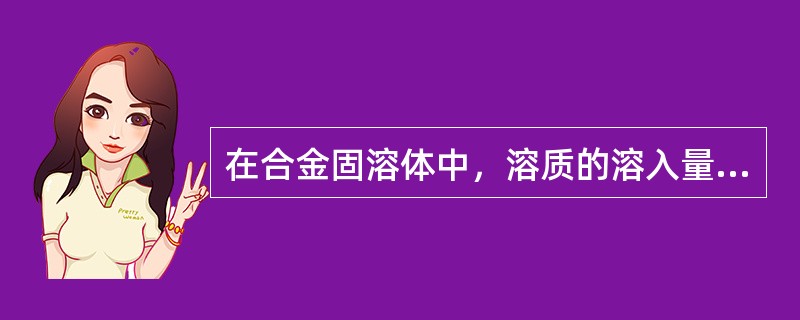 在合金固溶体中，溶质的溶入量总是随温度升高而增大。