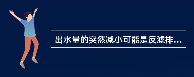 出水量的突然减小可能是反滤排水设施的反滤材料被淤积堵塞所致。