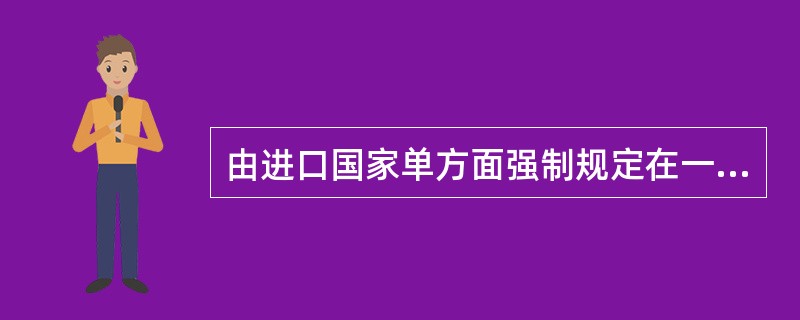 由进口国家单方面强制规定在一定时期内从某个国家进口某种商品的配额称为（）