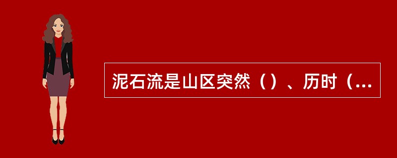泥石流是山区突然（）、历时（）、含有大量（）、（）、等固体物质并且有强大破坏力的