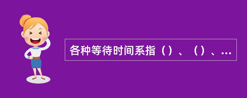 各种等待时间系指（）、（）、（）、（）、（）待取等时间标准。