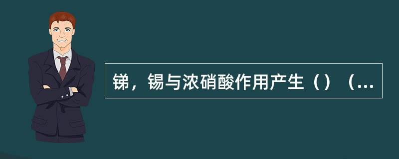 锑，锡与浓硝酸作用产生（）（>）、（）沉淀。