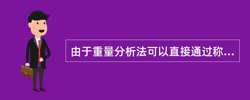 由于重量分析法可以直接通过称量而得到分析结果，不崐需要标准试样或其它物质，所以其