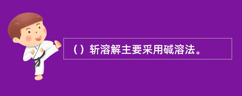 （）斩溶解主要采用碱溶法。