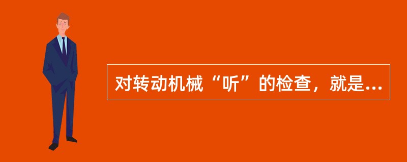 对转动机械“听”的检查，就是听一听各转动设备的部件运转有无不正常的声音。