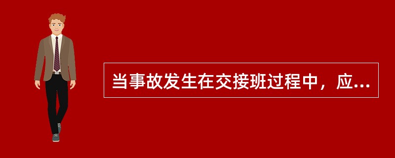 当事故发生在交接班过程中，应停止（），（）必须坚守岗位、处理事故，（）应在交班值