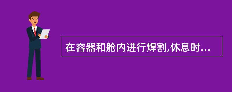 在容器和舱内进行焊割,休息时要把焊割炬放好熄火即可出来。