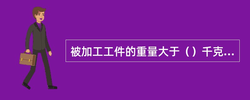 被加工工件的重量大于（）千克时，应使用起重设备。