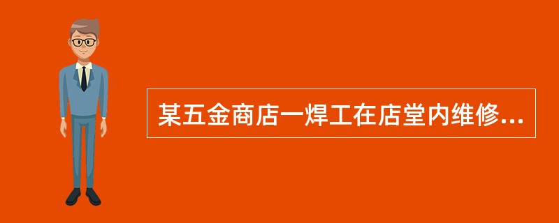 某五金商店一焊工在店堂内维修压缩机和冷凝器，在进行最后的气压试验时，因无压缩空气