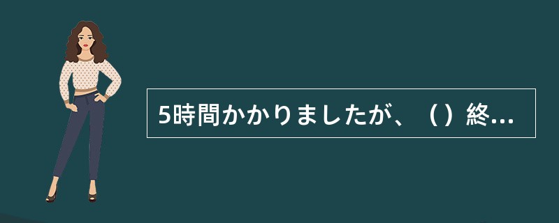 5時間かかりましたが、（）終わりました。