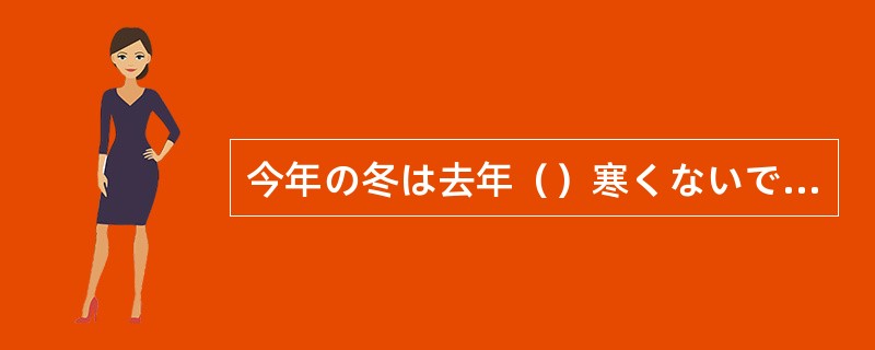 今年の冬は去年（）寒くないです。