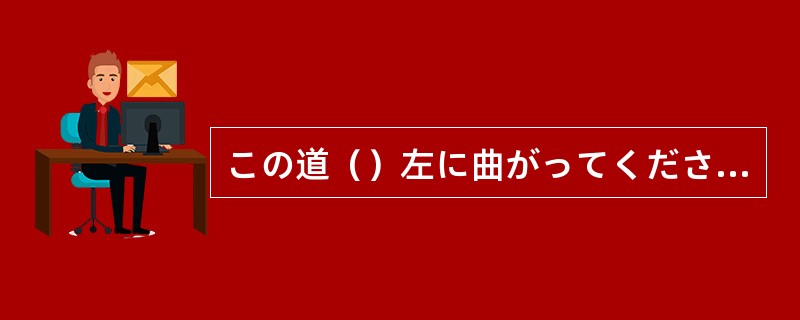 この道（）左に曲がってください。