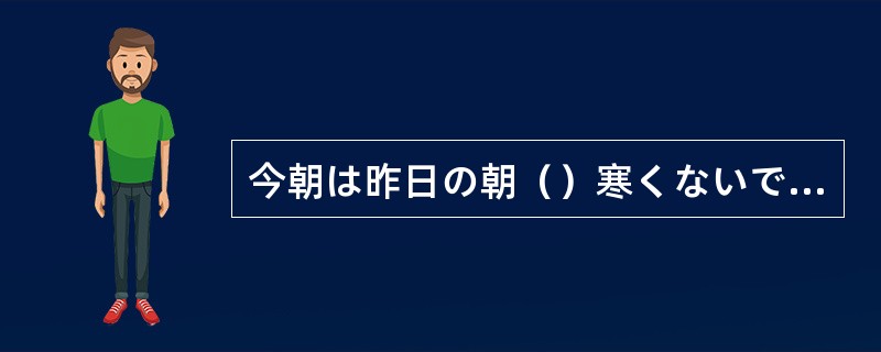 今朝は昨日の朝（）寒くないです。