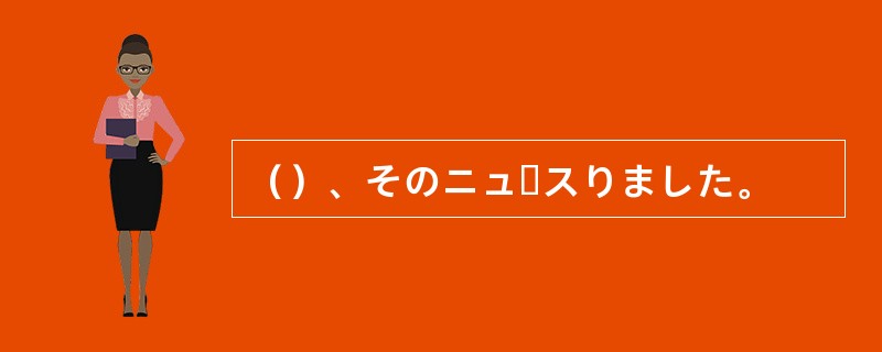 （）、そのニュースりました。