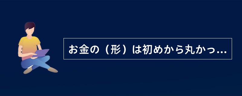 お金の（形）は初めから丸かったわけではありません。（）